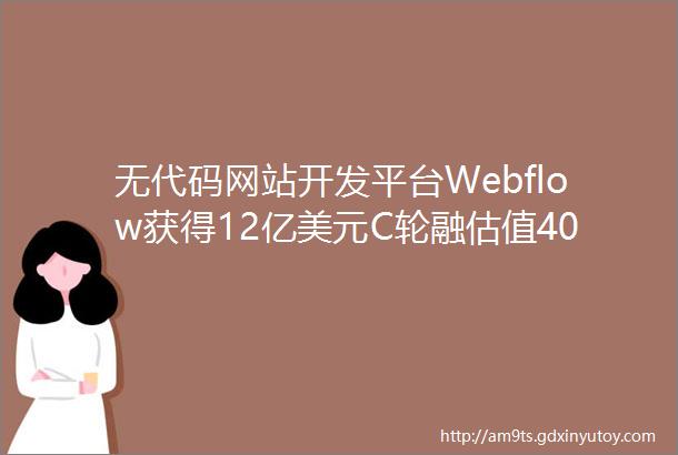 无代码网站开发平台Webflow获得12亿美元C轮融估值40亿美元